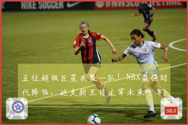 五位超级巨星共聚一队！NBA最强时代降临，这支新王将主宰未来十年！