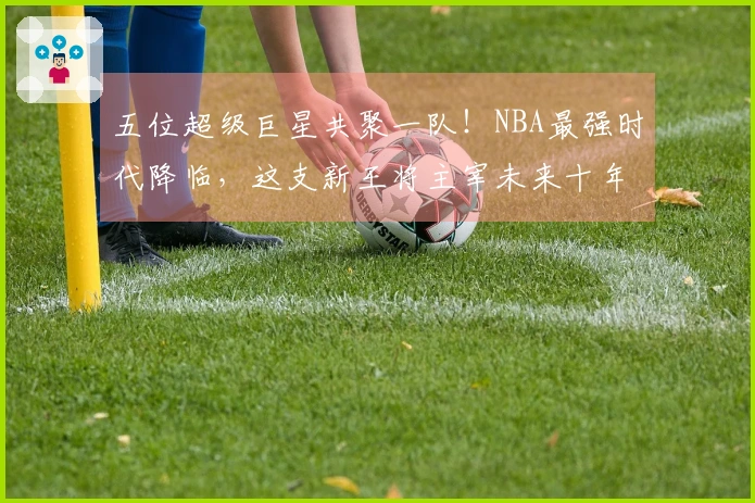 五位超级巨星共聚一队！NBA最强时代降临，这支新王将主宰未来十年！