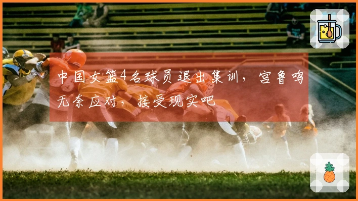 中国女篮4名球员退出集训，宫鲁鸣无奈应对，接受现实吧