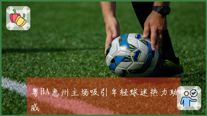 粤BA惠州主场吸引年轻球迷热力助威