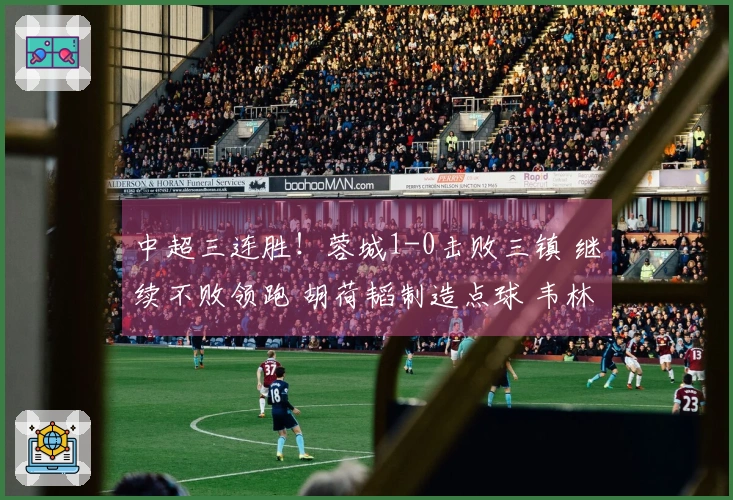 中超三连胜！蓉城1-0击败三镇 继续不败领跑 胡荷韬制造点球 韦林顿打入制胜球