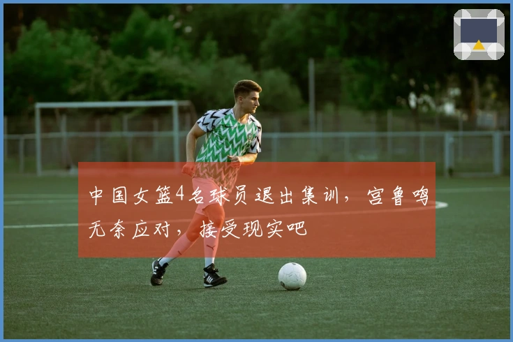 中国女篮4名球员退出集训，宫鲁鸣无奈应对，接受现实吧