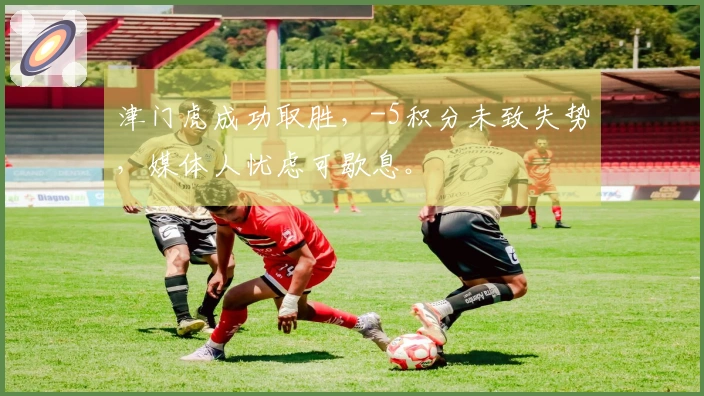 津门虎成功取胜，-5积分未致失势，媒体人忧虑可歇息。
